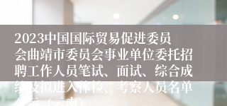 2023中国国际贸易促进委员会曲靖市委员会事业单位委托招聘工作人员笔试、面试、综合成绩及拟进入体检、考察人员名单公示（云南）