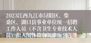 2023江西九江市浔阳区、柴桑区、湖口县事业单位统一招聘工作人员（不含卫生专业技术人员）拟入闱体检有关事项公告