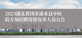 2023湖北黄冈市浠水县中医院专项招聘资格复审人员公告