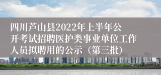 四川芦山县2022年上半年公开考试招聘医护类事业单位工作人员拟聘用的公示（第三批）