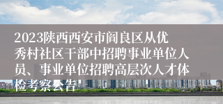 2023陕西西安市阎良区从优秀村社区干部中招聘事业单位人员、事业单位招聘高层次人才体检考察公告