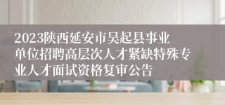 2023陕西延安市吴起县事业单位招聘高层次人才紧缺特殊专业人才面试资格复审公告