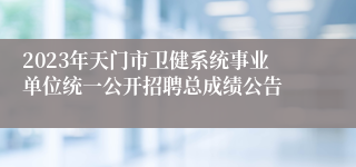 2023年天门市卫健系统事业单位统一公开招聘总成绩公告