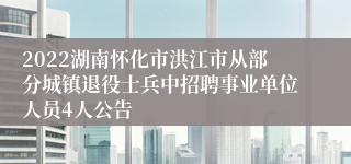 2022湖南怀化市洪江市从部分城镇退役士兵中招聘事业单位人员4人公告