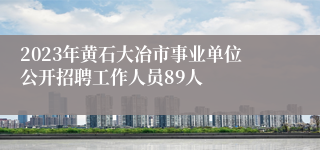 2023年黄石大冶市事业单位公开招聘工作人员89人