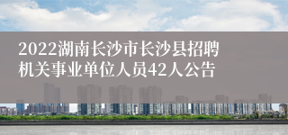 2022湖南长沙市长沙县招聘机关事业单位人员42人公告