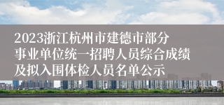 2023浙江杭州市建德市部分事业单位统一招聘人员综合成绩及拟入围体检人员名单公示