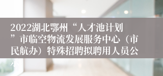 2022湖北鄂州“人才池计划”市临空物流发展服务中心（市民航办）特殊招聘拟聘用人员公示