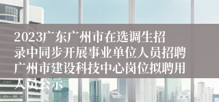 2023广东广州市在选调生招录中同步开展事业单位人员招聘广州市建设科技中心岗位拟聘用人员公示