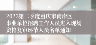 2023第二季度重庆市南岸区事业单位招聘工作人员进入现场资格复审环节人员名单通知