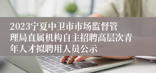 2023宁夏中卫市市场监督管理局直属机构自主招聘高层次青年人才拟聘用人员公示