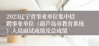 2023辽宁省事业单位集中招聘事业单位（葫芦岛市教育系统）人员面试成绩及总成绩