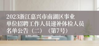 2023浙江嘉兴市南湖区事业单位招聘工作人员递补体检人员名单公告（二）（第7号）