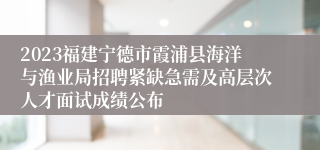 2023福建宁德市霞浦县海洋与渔业局招聘紧缺急需及高层次人才面试成绩公布