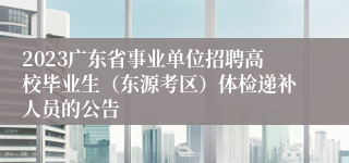 2023广东省事业单位招聘高校毕业生（东源考区）体检递补人员的公告