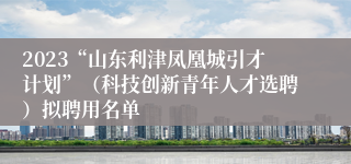 2023“山东利津凤凰城引才计划”（科技创新青年人才选聘）拟聘用名单