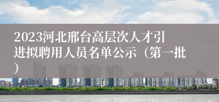 2023河北邢台高层次人才引进拟聘用人员名单公示（第一批）