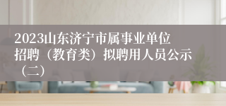 2023山东济宁市属事业单位招聘（教育类）拟聘用人员公示（二）