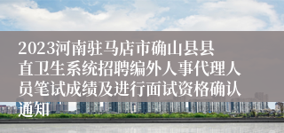 2023河南驻马店市确山县县直卫生系统招聘编外人事代理人员笔试成绩及进行面试资格确认通知