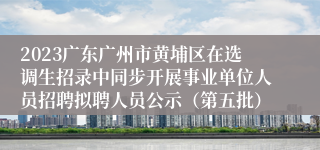 2023广东广州市黄埔区在选调生招录中同步开展事业单位人员招聘拟聘人员公示（第五批）