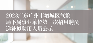 2023广东广州市增城区气象局下属事业单位第一次招用聘员递补拟聘用人员公示