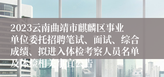 2023云南曲靖市麒麟区事业单位委托招聘笔试、面试、综合成绩、拟进入体检考察人员名单及体检相关事宜公告