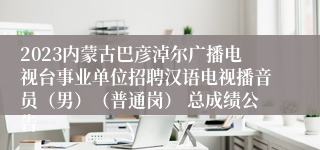 2023内蒙古巴彦淖尔广播电视台事业单位招聘汉语电视播音员（男）（普通岗） 总成绩公告