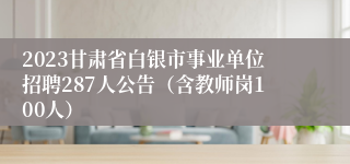 2023甘肃省白银市事业单位招聘287人公告（含教师岗100人）