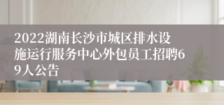 2022湖南长沙市城区排水设施运行服务中心外包员工招聘69人公告