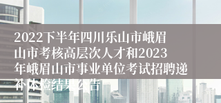 2022下半年四川乐山市峨眉山市考核高层次人才和2023年峨眉山市事业单位考试招聘递补体检结果公告