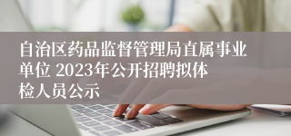 自治区药品监督管理局直属事业单位 2023年公开招聘拟体检人员公示