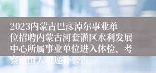 2023内蒙古巴彦淖尔事业单位招聘内蒙古河套灌区水利发展中心所属事业单位进入体检、考察范围人员递补公告