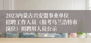 2023内蒙古兴安盟事业单位招聘工作人员（报考乌兰浩特市岗位）拟聘用人员公示