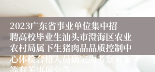 2023广东省事业单位集中招聘高校毕业生汕头市澄海区农业农村局属下生猪肉品品质控制中心体检合格人员确定为考察对象等有关事项公告