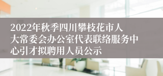 2022年秋季四川攀枝花市人大常委会办公室代表联络服务中心引才拟聘用人员公示