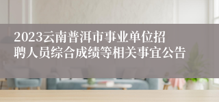 2023云南普洱市事业单位招聘人员综合成绩等相关事宜公告