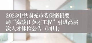 2023中共南充市委保密机要局“嘉陵江英才工程”引进高层次人才体检公告（四川）