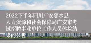 2022下半年四川广安邻水县人力资源和社会保障局广安市考试招聘事业单位工作人员体检结果的公告