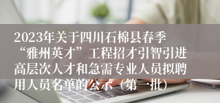 2023年关于四川石棉县春季“雅州英才”工程招才引智引进高层次人才和急需专业人员拟聘用人员名单的公示（第一批）