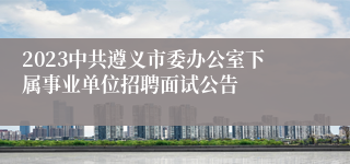 2023中共遵义市委办公室下属事业单位招聘面试公告