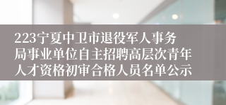 223宁夏中卫市退役军人事务局事业单位自主招聘高层次青年人才资格初审合格人员名单公示