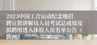 2023中国工合运动纪念地招聘宣教讲解员人员考试总成绩及拟聘用进入体检人员名单公告（陕西）