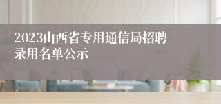 2023山西省专用通信局招聘录用名单公示