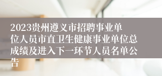 2023贵州遵义市招聘事业单位人员市直卫生健康事业单位总成绩及进入下一环节人员名单公告