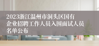 2023浙江温州市洞头区国有企业招聘工作人员入围面试人员名单公布