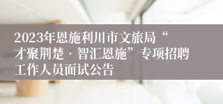 2023年恩施利川市文旅局“才聚荆楚•智汇恩施”专项招聘工作人员面试公告