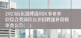 2023山东淄博淄川区事业单位综合类岗位公开招聘递补资格审查公告(二)