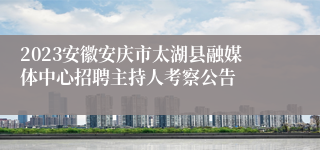 2023安徽安庆市太湖县融媒体中心招聘主持人考察公告