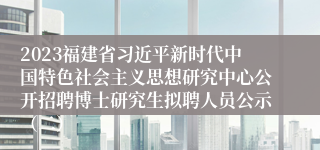 2023福建省习近平新时代中国特色社会主义思想研究中心公开招聘博士研究生拟聘人员公示（二）