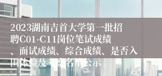 2023湖南吉首大学第一批招聘C01-C11岗位笔试成绩、面试成绩、综合成绩、是否入围体检及考察名单公示